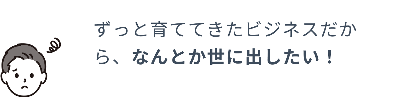 ずっと育ててきたビジネスだからなんとか世に出したい